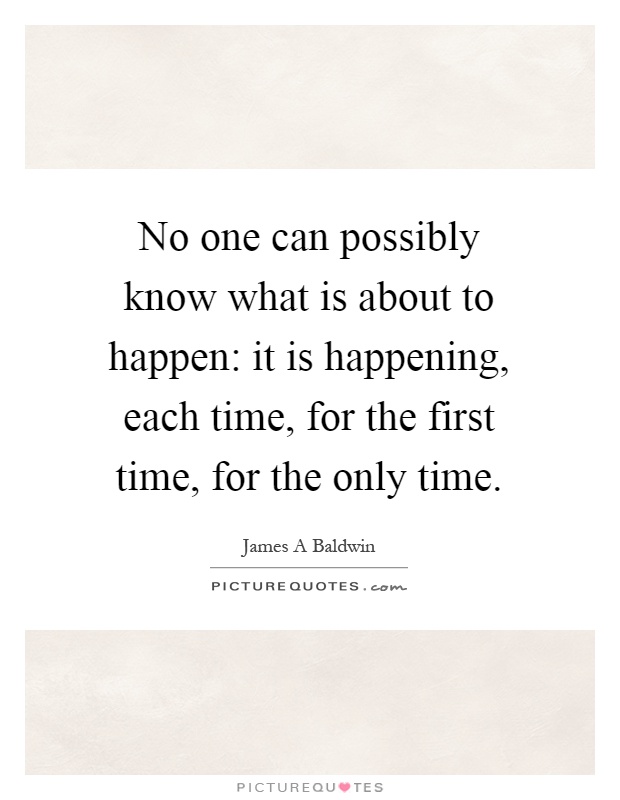 No one can possibly know what is about to happen: it is happening, each time, for the first time, for the only time Picture Quote #1