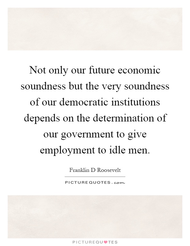 Not only our future economic soundness but the very soundness of our democratic institutions depends on the determination of our government to give employment to idle men Picture Quote #1