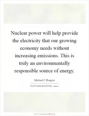 Nuclear power will help provide the electricity that our growing economy needs without increasing emissions. This is truly an environmentally responsible source of energy Picture Quote #1