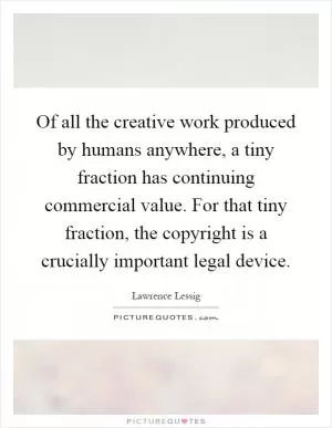 Of all the creative work produced by humans anywhere, a tiny fraction has continuing commercial value. For that tiny fraction, the copyright is a crucially important legal device Picture Quote #1