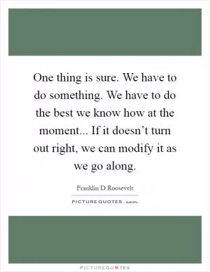 One thing is sure. We have to do something. We have to do the best we know how at the moment... If it doesn’t turn out right, we can modify it as we go along Picture Quote #1