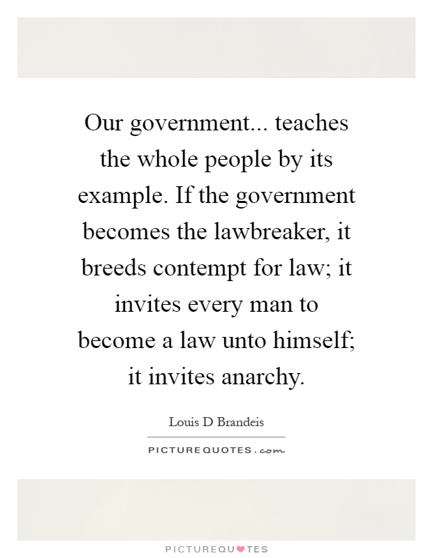 Our government... teaches the whole people by its example. If the government becomes the lawbreaker, it breeds contempt for law; it invites every man to become a law unto himself; it invites anarchy Picture Quote #1