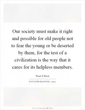 Our society must make it right and possible for old people not to fear the young or be deserted by them, for the test of a civilization is the way that it cares for its helpless members Picture Quote #1