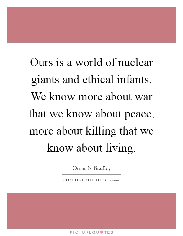 Ours is a world of nuclear giants and ethical infants. We know more about war that we know about peace, more about killing that we know about living Picture Quote #1