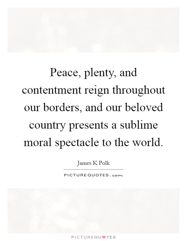 Peace, plenty, and contentment reign throughout our borders, and our beloved country presents a sublime moral spectacle to the world Picture Quote #1