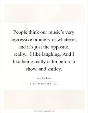 People think our music’s very aggressive or angry or whatever, and it’s just the opposite, really... I like laughing. And I like being really calm before a show, and smiley Picture Quote #1