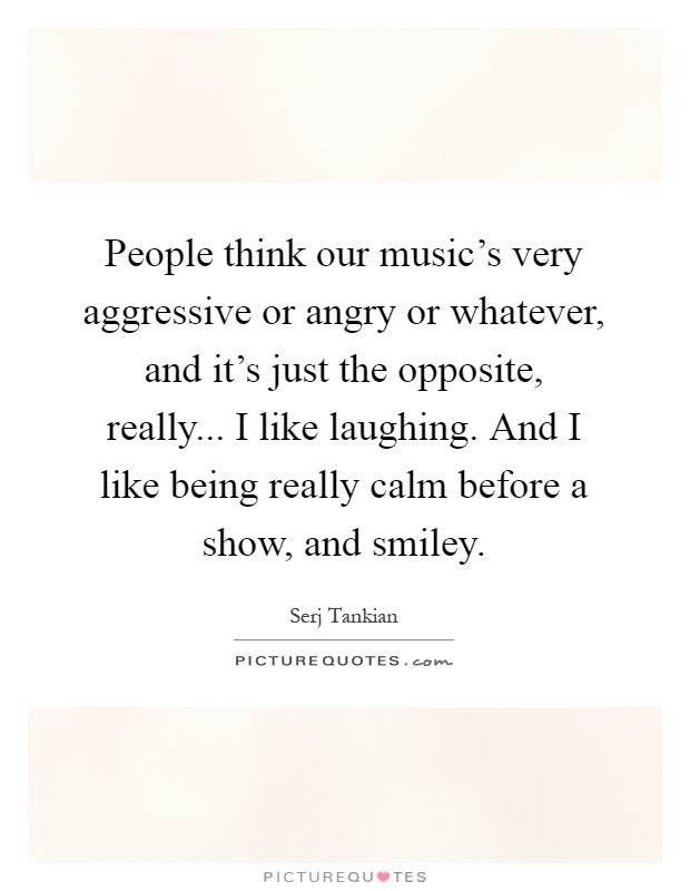 People think our music's very aggressive or angry or whatever, and it's just the opposite, really... I like laughing. And I like being really calm before a show, and smiley Picture Quote #1