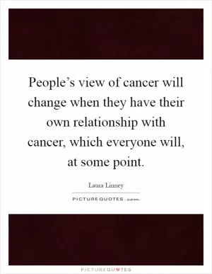 People’s view of cancer will change when they have their own relationship with cancer, which everyone will, at some point Picture Quote #1