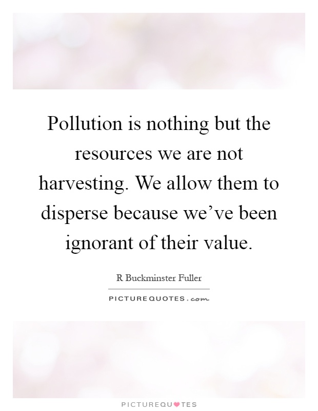 Pollution is nothing but the resources we are not harvesting. We allow them to disperse because we've been ignorant of their value Picture Quote #1