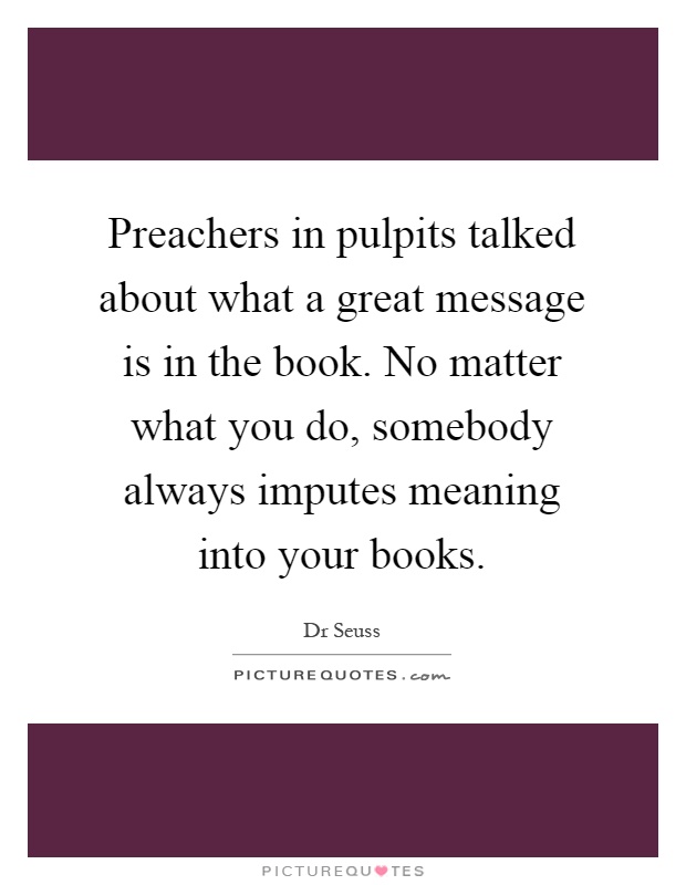 Preachers in pulpits talked about what a great message is in the book. No matter what you do, somebody always imputes meaning into your books Picture Quote #1