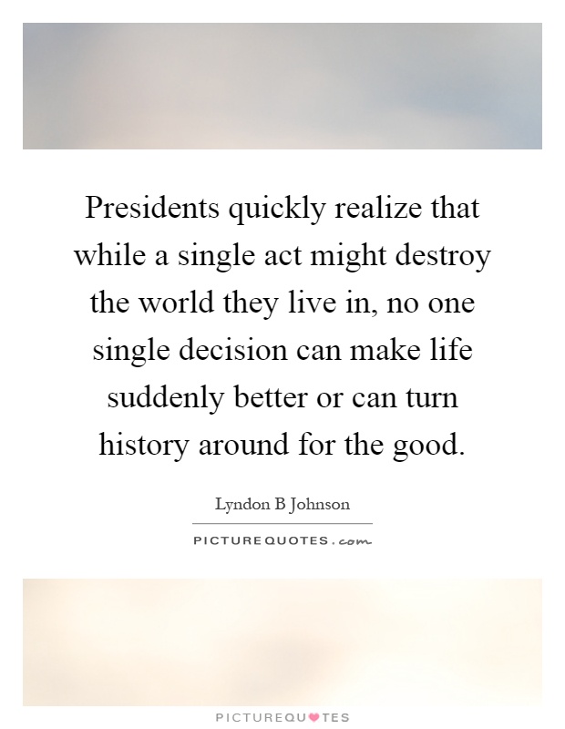 Presidents quickly realize that while a single act might destroy the world they live in, no one single decision can make life suddenly better or can turn history around for the good Picture Quote #1