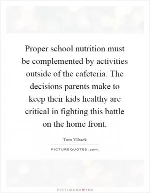 Proper school nutrition must be complemented by activities outside of the cafeteria. The decisions parents make to keep their kids healthy are critical in fighting this battle on the home front Picture Quote #1