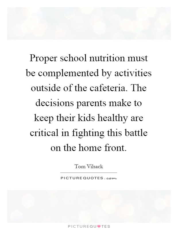 Proper school nutrition must be complemented by activities outside of the cafeteria. The decisions parents make to keep their kids healthy are critical in fighting this battle on the home front Picture Quote #1