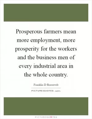 Prosperous farmers mean more employment, more prosperity for the workers and the business men of every industrial area in the whole country Picture Quote #1