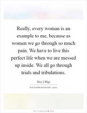 Really, every woman is an example to me, because as women we go through so much pain. We have to live this perfect life when we are messed up inside. We all go through trials and tribulations Picture Quote #1