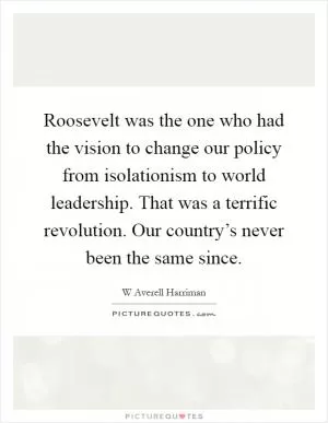 Roosevelt was the one who had the vision to change our policy from isolationism to world leadership. That was a terrific revolution. Our country’s never been the same since Picture Quote #1