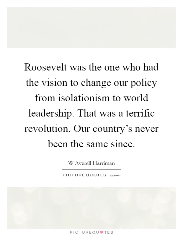 Roosevelt was the one who had the vision to change our policy from isolationism to world leadership. That was a terrific revolution. Our country's never been the same since Picture Quote #1
