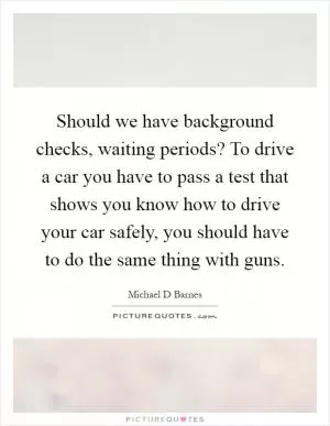 Should we have background checks, waiting periods? To drive a car you have to pass a test that shows you know how to drive your car safely, you should have to do the same thing with guns Picture Quote #1