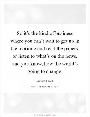 So it’s the kind of business where you can’t wait to get up in the morning and read the papers, or listen to what’s on the news, and you know, how the world’s going to change Picture Quote #1