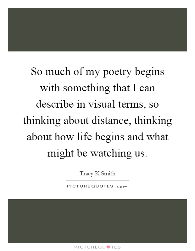 So much of my poetry begins with something that I can describe in visual terms, so thinking about distance, thinking about how life begins and what might be watching us Picture Quote #1