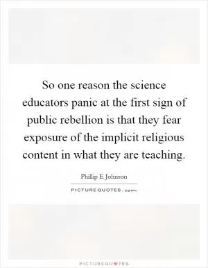 So one reason the science educators panic at the first sign of public rebellion is that they fear exposure of the implicit religious content in what they are teaching Picture Quote #1