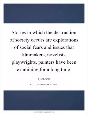 Stories in which the destruction of society occurs are explorations of social fears and issues that filmmakers, novelists, playwrights, painters have been examining for a long time Picture Quote #1