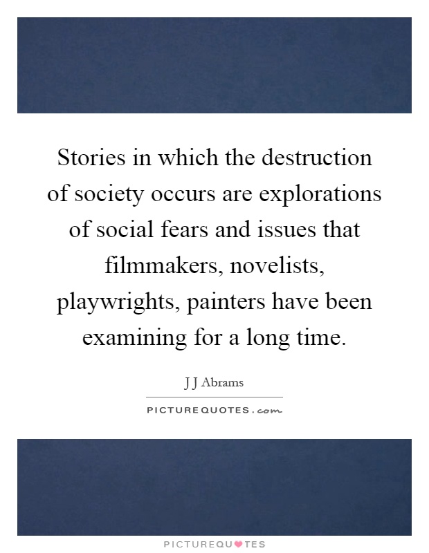 Stories in which the destruction of society occurs are explorations of social fears and issues that filmmakers, novelists, playwrights, painters have been examining for a long time Picture Quote #1