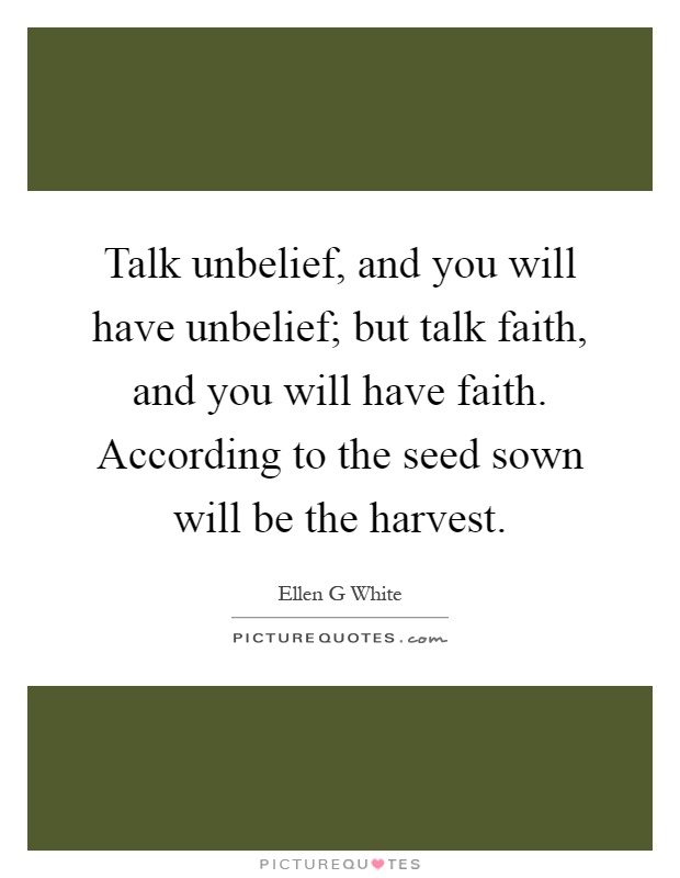 Talk unbelief, and you will have unbelief; but talk faith, and you will have faith. According to the seed sown will be the harvest Picture Quote #1