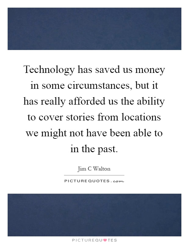 Technology has saved us money in some circumstances, but it has really afforded us the ability to cover stories from locations we might not have been able to in the past Picture Quote #1