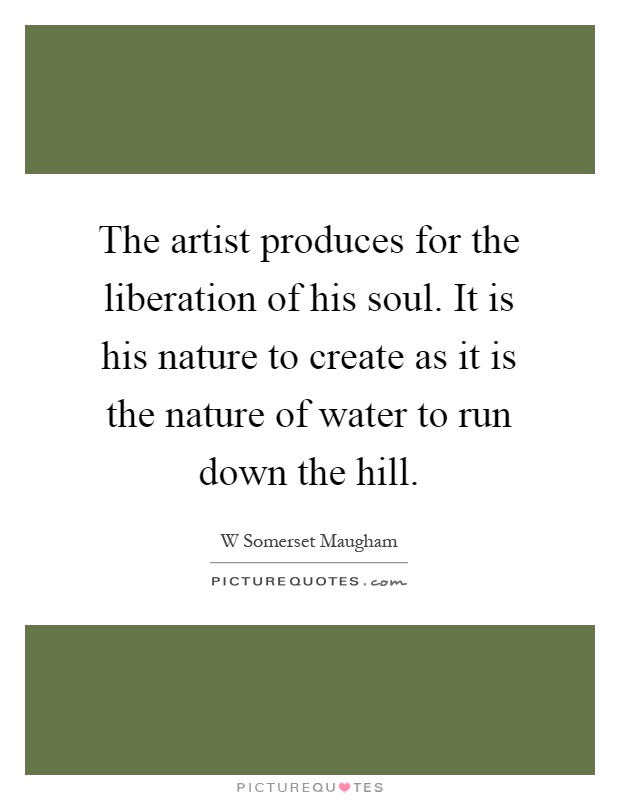 The artist produces for the liberation of his soul. It is his nature to create as it is the nature of water to run down the hill Picture Quote #1