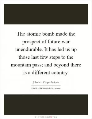The atomic bomb made the prospect of future war unendurable. It has led us up those last few steps to the mountain pass; and beyond there is a different country Picture Quote #1
