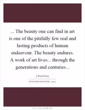 ... The beauty one can find in art is one of the pitifully few real and lasting products of human endeavour. The beauty endures. A work of art lives... through the generations and centuries Picture Quote #1