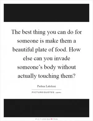 The best thing you can do for someone is make them a beautiful plate of food. How else can you invade someone’s body without actually touching them? Picture Quote #1