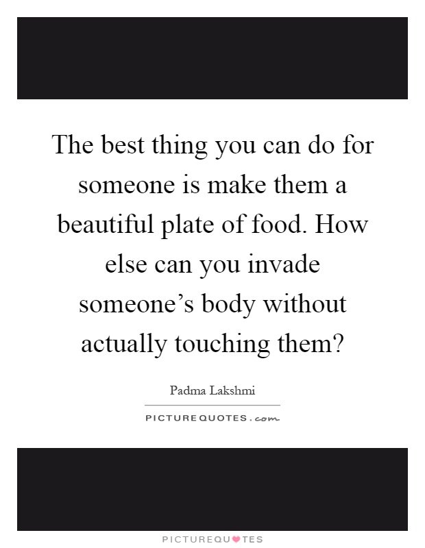 The best thing you can do for someone is make them a beautiful plate of food. How else can you invade someone's body without actually touching them? Picture Quote #1