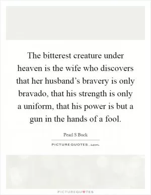 The bitterest creature under heaven is the wife who discovers that her husband’s bravery is only bravado, that his strength is only a uniform, that his power is but a gun in the hands of a fool Picture Quote #1