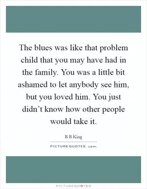 The blues was like that problem child that you may have had in the family. You was a little bit ashamed to let anybody see him, but you loved him. You just didn’t know how other people would take it Picture Quote #1