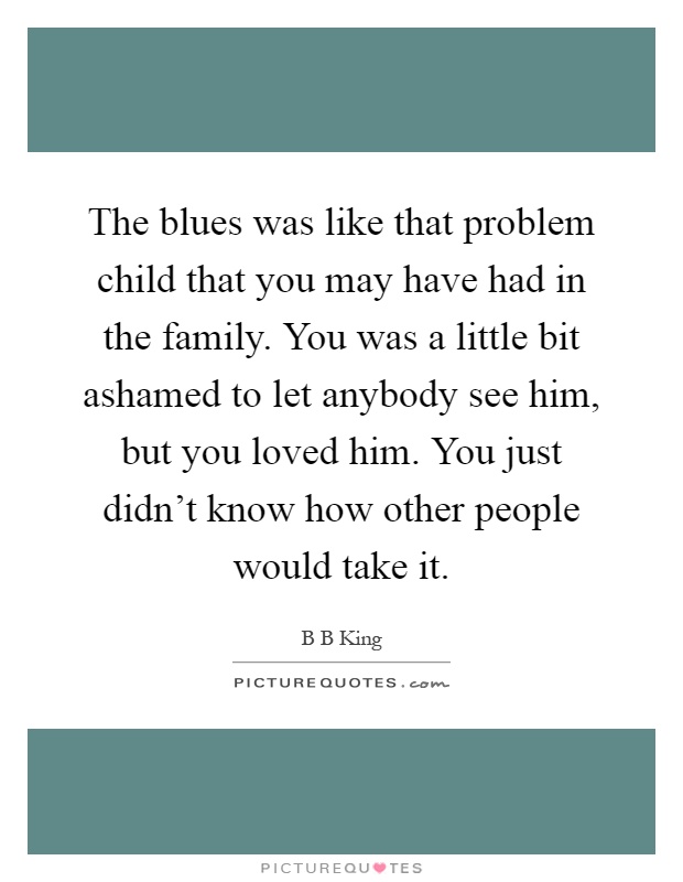 The blues was like that problem child that you may have had in the family. You was a little bit ashamed to let anybody see him, but you loved him. You just didn't know how other people would take it Picture Quote #1