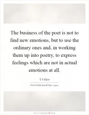 The business of the poet is not to find new emotions, but to use the ordinary ones and, in working them up into poetry, to express feelings which are not in actual emotions at all Picture Quote #1