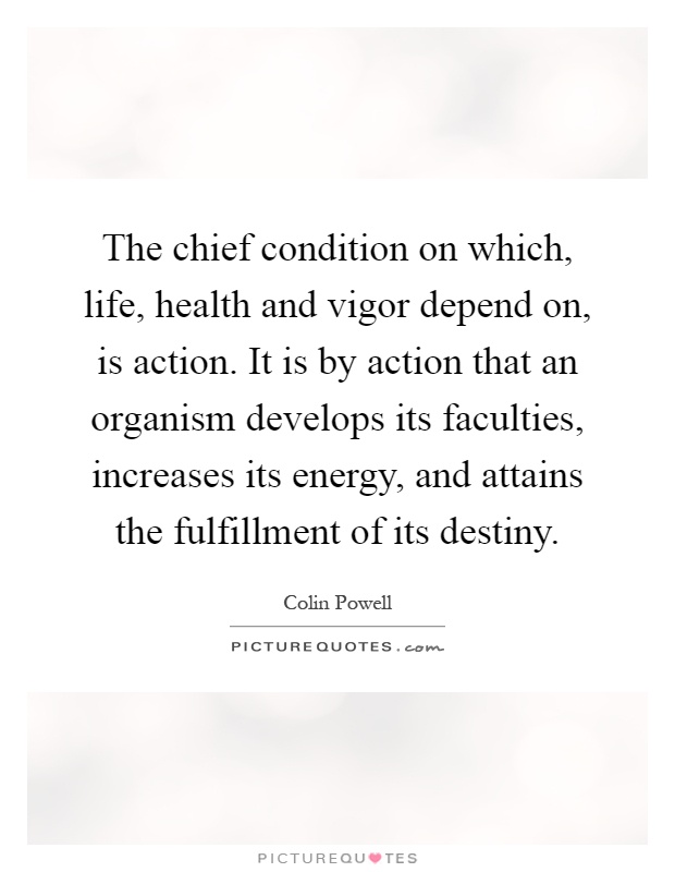 The chief condition on which, life, health and vigor depend on, is action. It is by action that an organism develops its faculties, increases its energy, and attains the fulfillment of its destiny Picture Quote #1