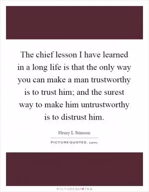 The chief lesson I have learned in a long life is that the only way you can make a man trustworthy is to trust him; and the surest way to make him untrustworthy is to distrust him Picture Quote #1