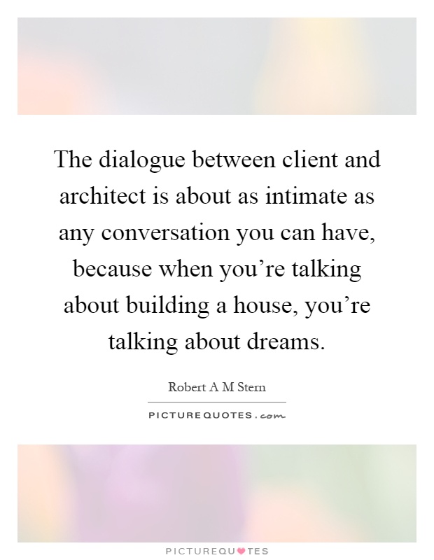 The dialogue between client and architect is about as intimate as any conversation you can have, because when you're talking about building a house, you're talking about dreams Picture Quote #1