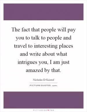 The fact that people will pay you to talk to people and travel to interesting places and write about what intrigues you, I am just amazed by that Picture Quote #1