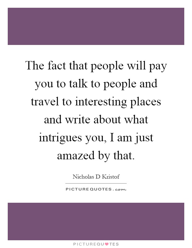 The fact that people will pay you to talk to people and travel to interesting places and write about what intrigues you, I am just amazed by that Picture Quote #1