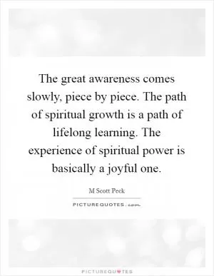 The great awareness comes slowly, piece by piece. The path of spiritual growth is a path of lifelong learning. The experience of spiritual power is basically a joyful one Picture Quote #1