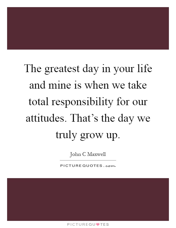 The greatest day in your life and mine is when we take total responsibility for our attitudes. That's the day we truly grow up Picture Quote #1