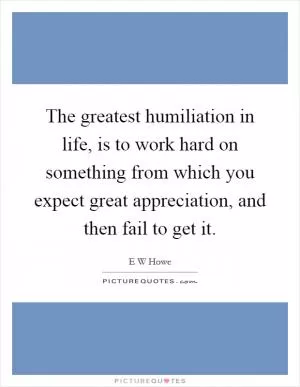 The greatest humiliation in life, is to work hard on something from which you expect great appreciation, and then fail to get it Picture Quote #1