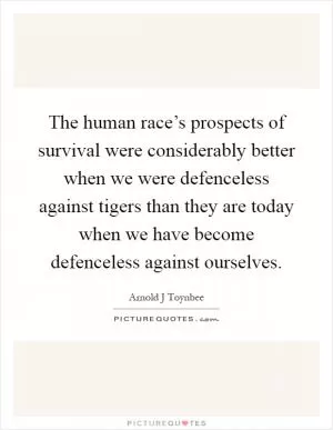 The human race’s prospects of survival were considerably better when we were defenceless against tigers than they are today when we have become defenceless against ourselves Picture Quote #1