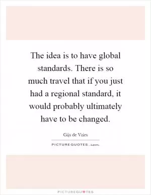 The idea is to have global standards. There is so much travel that if you just had a regional standard, it would probably ultimately have to be changed Picture Quote #1