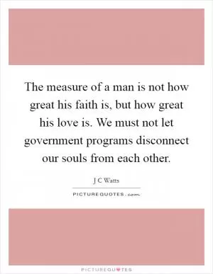 The measure of a man is not how great his faith is, but how great his love is. We must not let government programs disconnect our souls from each other Picture Quote #1