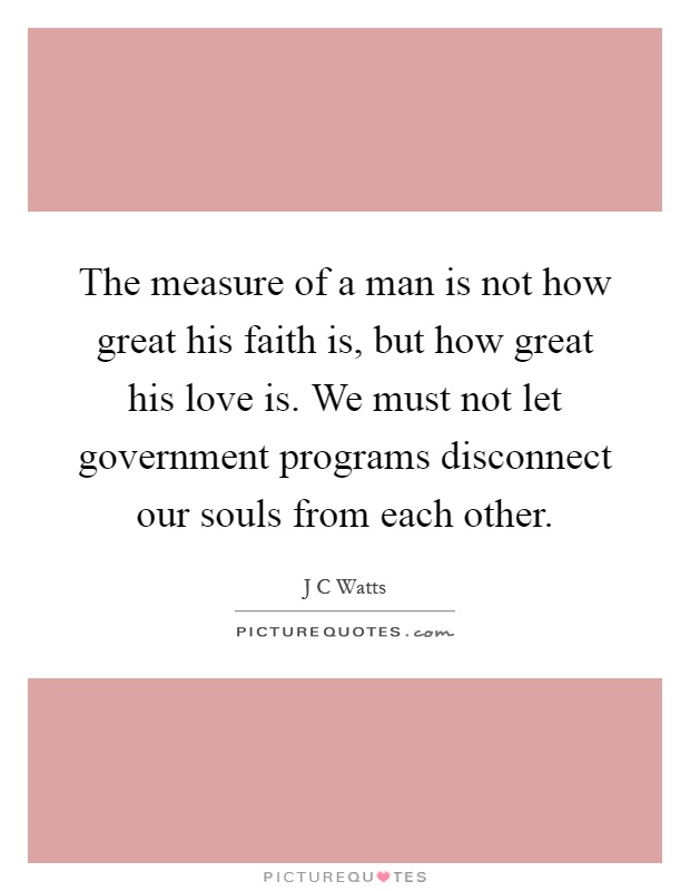 The measure of a man is not how great his faith is, but how great his love is. We must not let government programs disconnect our souls from each other Picture Quote #1
